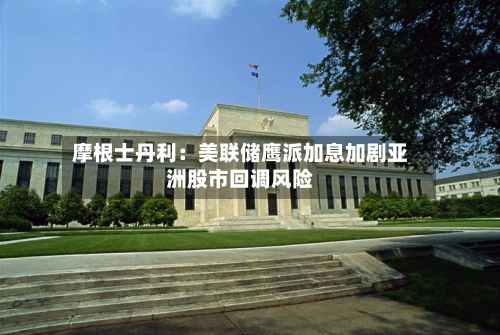 摩根士丹利：美联储鹰派加息加剧亚洲股市回调风险