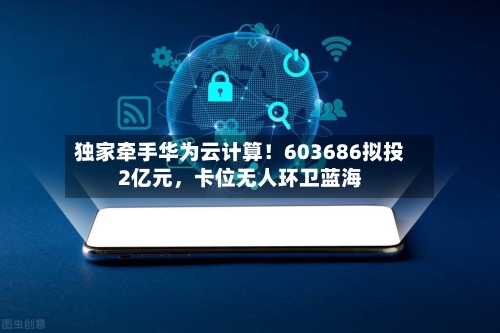 独家牵手华为云计算！603686拟投2亿元，卡位无人环卫蓝海-第3张图片