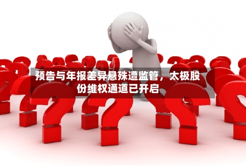 预告与年报差异悬殊遭监管，太极股份维权通道已开启-第3张图片