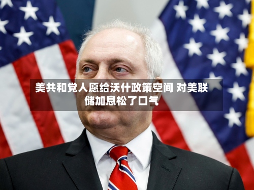 美共和党人愿给沃什政策空间 对美联储加息松了口气