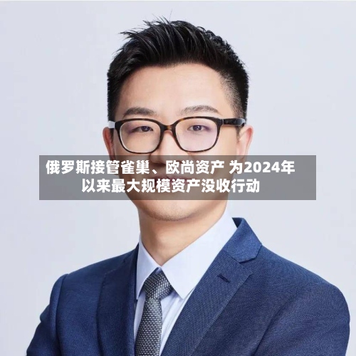 俄罗斯接管雀巢、欧尚资产 为2024年以来最大规模资产没收行动-第2张图片