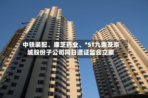 中铁装配、康芝药业	、*ST九鼎及京城股份子公司同日遭证监会立案-第3张图片