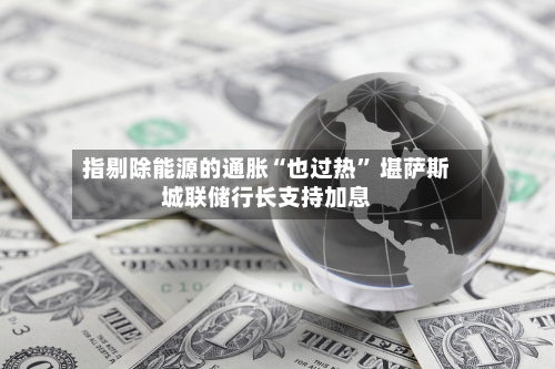 指剔除能源的通胀“也过热” 堪萨斯城联储行长支持加息-第2张图片