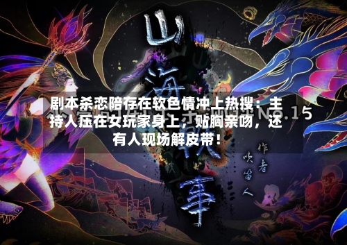 剧本杀恋陪存在软色情冲上热搜：主持人压在女玩家身上，贴胸亲吻，还有人现场解皮带！