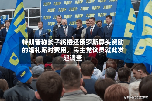特朗普称长子将偿还俄罗斯寡头资助的婚礼派对费用，民主党议员就此发起调查-第3张图片
