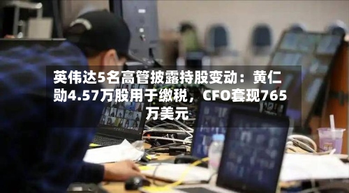 英伟达5名高管披露持股变动：黄仁勋4.57万股用于缴税，CFO套现765万美元