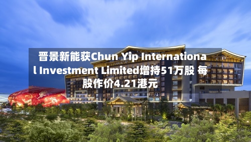 晋景新能获Chun Yip International Investment Limited增持51万股 每股作价4.21港元-第1张图片