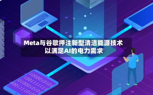 Meta与谷歌押注新型清洁能源技术 以满足AI的电力需求