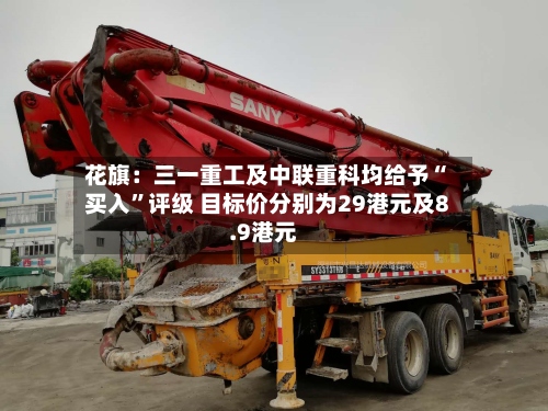 花旗：三一重工及中联重科均给予“买入”评级 目标价分别为29港元及8.9港元-第1张图片