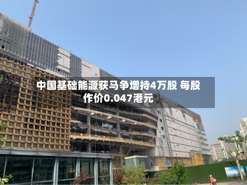 中国基础能源获马争增持4万股 每股作价0.047港元-第2张图片