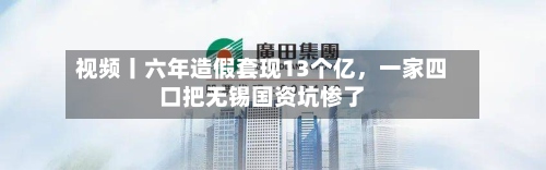 视频丨六年造假套现13个亿，一家四口把无锡国资坑惨了