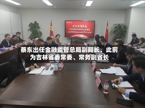 蔡东出任金融监管总局副局长，此前为吉林省委常委、常务副省长-第2张图片