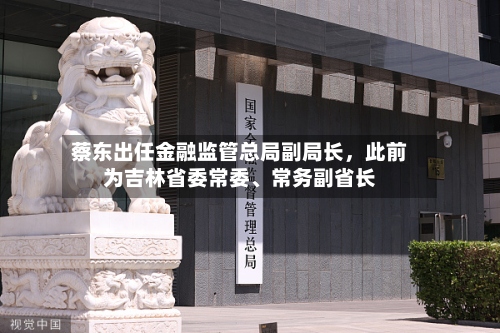 蔡东出任金融监管总局副局长，此前为吉林省委常委、常务副省长