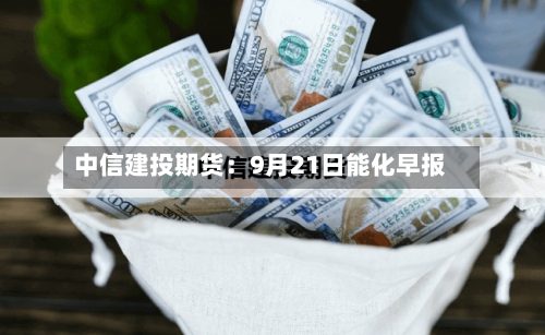 中信建投期货：9月21日能化早报-第1张图片