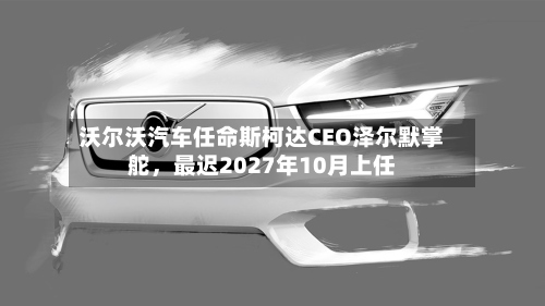 沃尔沃汽车任命斯柯达CEO泽尔默掌舵	，最迟2027年10月上任-第1张图片