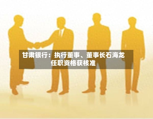 甘肃银行：执行董事	、董事长石海龙任职资格获核准-第3张图片