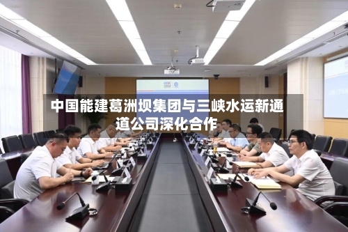 中国能建葛洲坝集团与三峡水运新通道公司深化合作-第2张图片