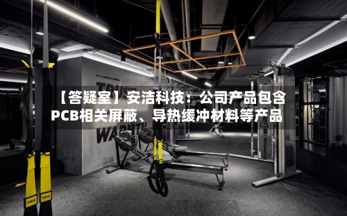 【答疑室】安洁科技：公司产品包含PCB相关屏蔽、导热缓冲材料等产品