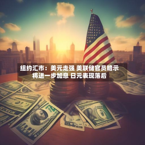 纽约汇市：美元走强 美联储官员暗示将进一步加息 日元表现落后-第2张图片