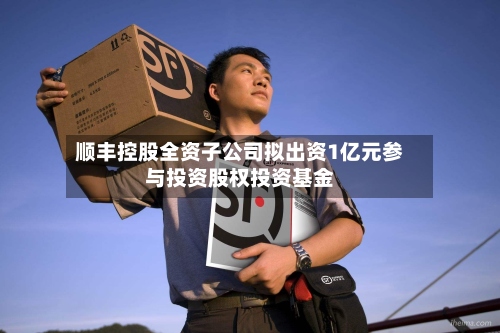顺丰控股全资子公司拟出资1亿元参与投资股权投资基金-第1张图片