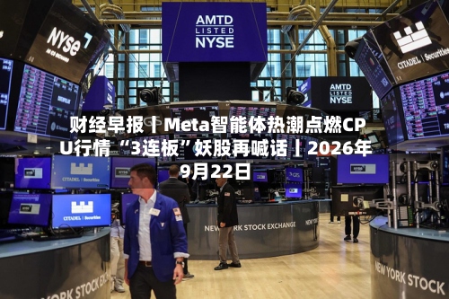 财经早报丨Meta智能体热潮点燃CPU行情 “3连板”妖股再喊话丨2026年9月22日-第2张图片