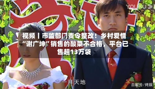 视频丨市监部门责令整改！乡村爱情“谢广坤”销售的酸菜不合格，平台已售超13万袋-第2张图片