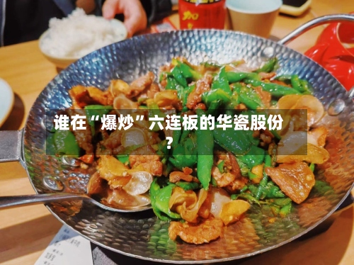 谁在“爆炒”六连板的华瓷股份？-第3张图片