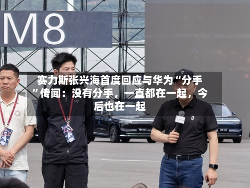 赛力斯张兴海首度回应与华为“分手”传闻：没有分手，一直都在一起，今后也在一起-第2张图片