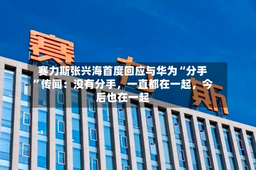 赛力斯张兴海首度回应与华为“分手”传闻：没有分手	，一直都在一起，今后也在一起-第3张图片