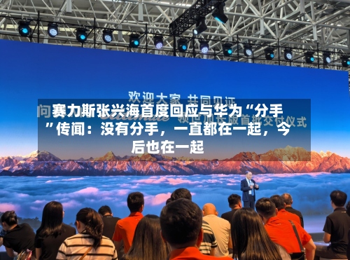 赛力斯张兴海首度回应与华为“分手”传闻：没有分手，一直都在一起，今后也在一起