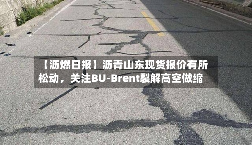 【沥燃日报】沥青山东现货报价有所松动，关注BU-Brent裂解高空做缩-第1张图片