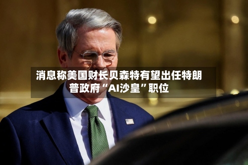 消息称美国财长贝森特有望出任特朗普政府“AI沙皇”职位-第2张图片