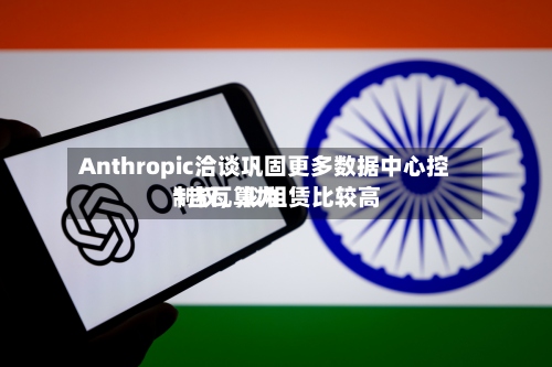 Anthropic洽谈巩固更多数据中心控制权，拟租赁比较高1吉瓦算力