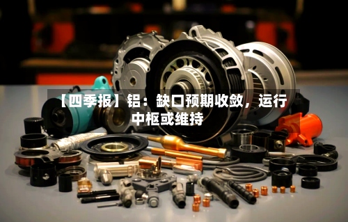 【四季报】铝：缺口预期收敛	，运行中枢或维持-第1张图片