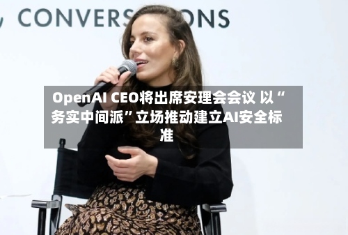 OpenAI CEO将出席安理会会议 以“务实中间派”立场推动建立AI安全标准