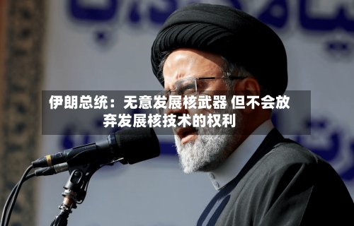 伊朗总统：无意发展核武器 但不会放弃发展核技术的权利-第1张图片
