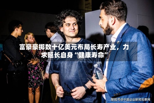 富豪豪掷数十亿美元布局长寿产业，力求延长自身“健康寿命”