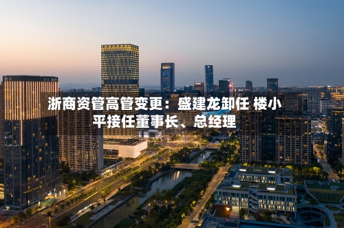 浙商资管高管变更：盛建龙卸任 楼小平接任董事长	、总经理-第2张图片