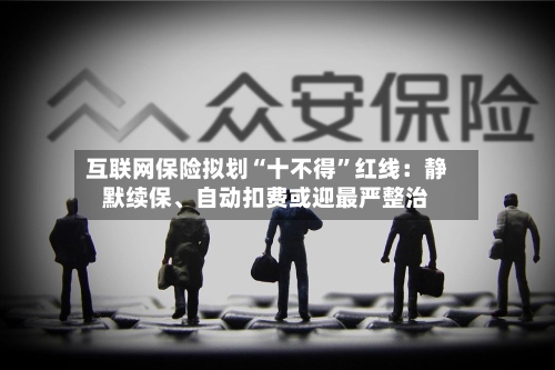 互联网保险拟划“十不得”红线：静默续保、自动扣费或迎最严整治-第3张图片