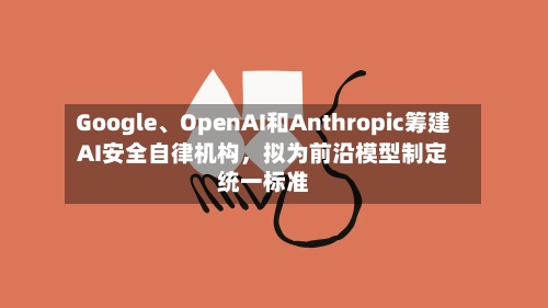 Google	、OpenAI和Anthropic筹建AI安全自律机构	，拟为前沿模型制定统一标准-第2张图片