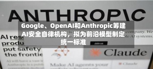 Google、OpenAI和Anthropic筹建AI安全自律机构，拟为前沿模型制定统一标准-第3张图片