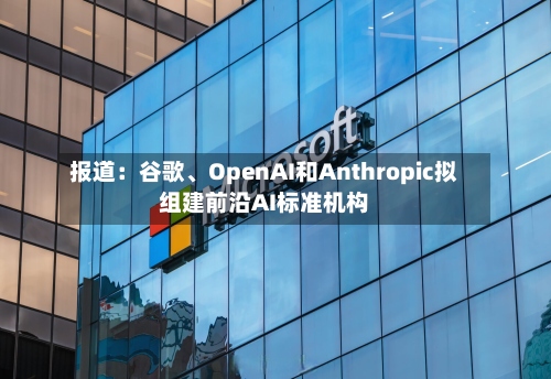 报道：谷歌、OpenAI和Anthropic拟组建前沿AI标准机构-第2张图片