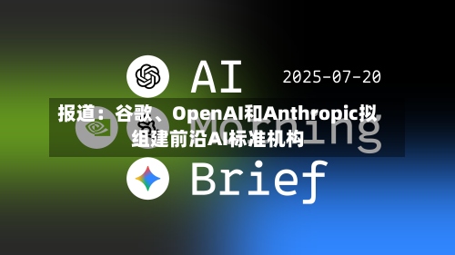 报道：谷歌	、OpenAI和Anthropic拟组建前沿AI标准机构-第1张图片