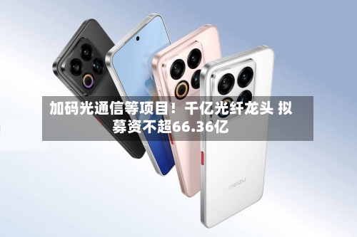 加码光通信等项目！千亿光纤龙头 拟募资不超66.36亿-第1张图片