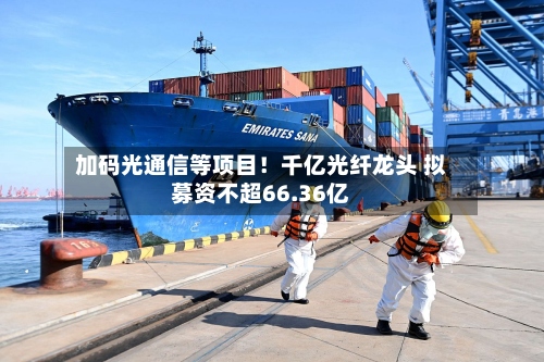 加码光通信等项目！千亿光纤龙头 拟募资不超66.36亿-第2张图片