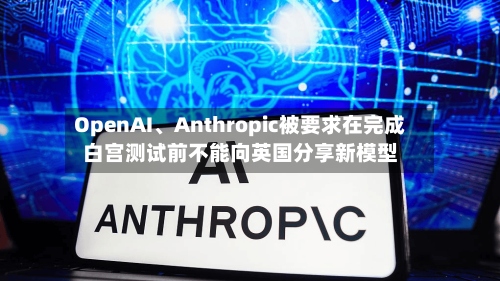 OpenAI、Anthropic被要求在完成白宫测试前不能向英国分享新模型-第2张图片