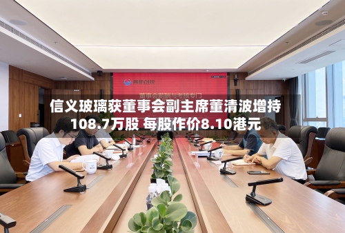 信义玻璃获董事会副主席董清波增持108.7万股 每股作价8.10港元-第2张图片