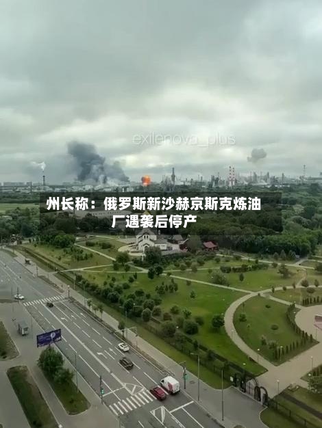 州长称：俄罗斯新沙赫京斯克炼油厂遇袭后停产-第2张图片