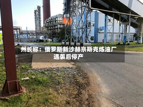 州长称：俄罗斯新沙赫京斯克炼油厂遇袭后停产-第3张图片