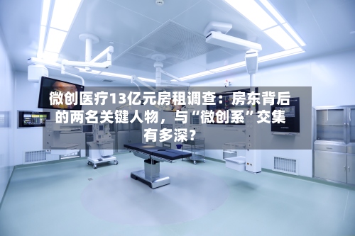 微创医疗13亿元房租调查：房东背后的两名关键人物，与“微创系”交集有多深？-第3张图片